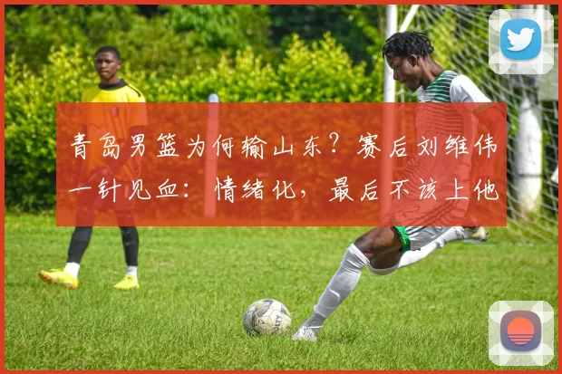 青岛男篮为何输山东？赛后刘维伟一针见血：情绪化，最后不该上他