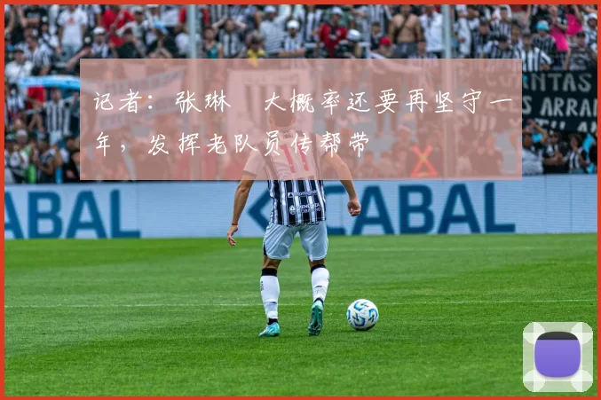 记者：张琳芃大概率还要再坚守一年，发挥老队员传帮带