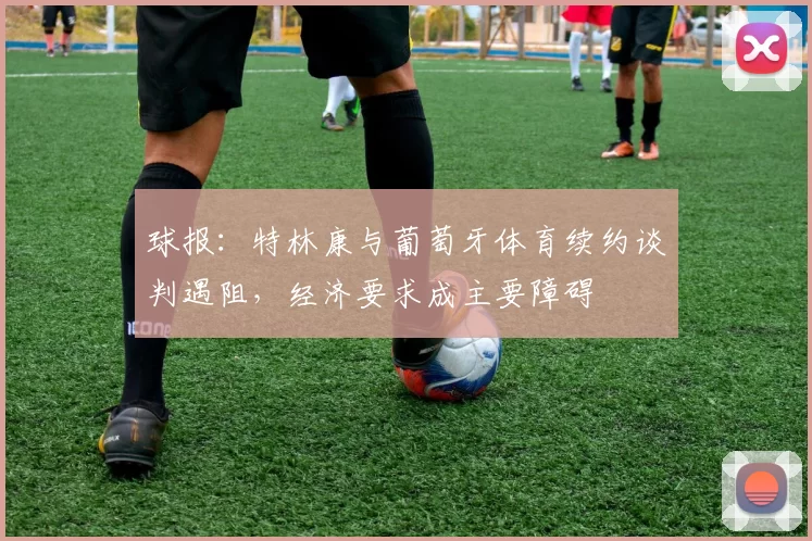 球报：特林康与葡萄牙体育续约谈判遇阻，经济要求成主要障碍