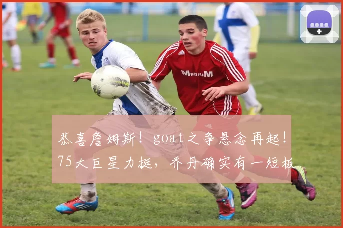 恭喜詹姆斯！goat之争悬念再起！75大巨星力挺，乔丹确实有一短板