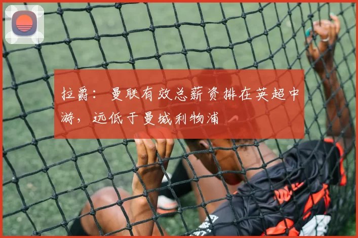 拉爵：曼联有效总薪资排在英超中游，远低于曼城利物浦