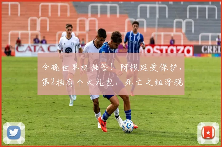 今晚世界杯抽签！阿根廷受保护，第2档有个大礼包，死亡之组浮现