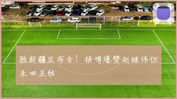 胜新疆发布会！杨鸣爆赞赵继伟但未回正轨