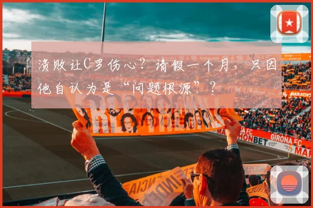 溃败让C罗伤心？请假一个月，只因他自认为是“问题根源”？