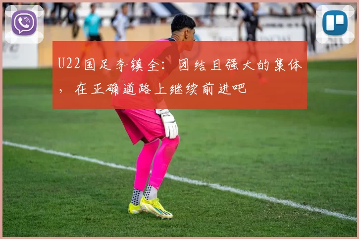 U22国足李镇全：团结且强大的集体，在正确道路上继续前进吧
