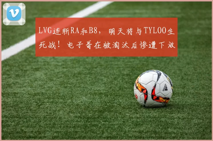 LVG连斩RA和B8，明天将与TYLOO生死战！电子哥在被淘汰后惨遭下放