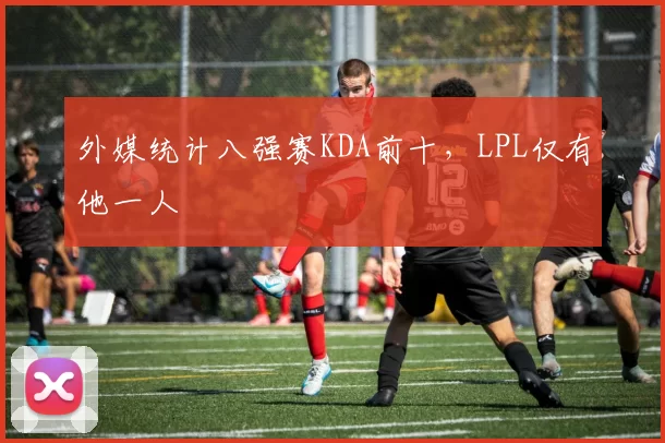 外媒统计八强赛KDA前十，LPL仅有他一人