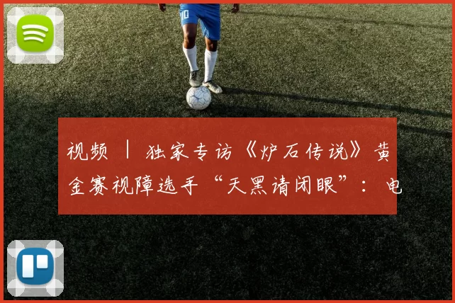 视频 ｜ 独家专访《炉石传说》黄金赛视障选手“天黑请闭眼”：电竞让我和大家变得一样