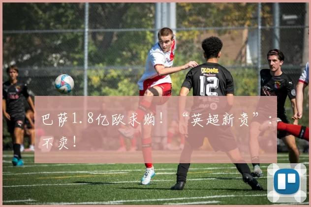 巴萨1.8亿欧求购！“英超新贵”：不卖！