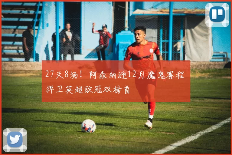 27天8场！阿森纳迎12月魔鬼赛程 捍卫英超欧冠双榜首