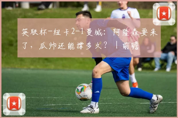 英联杯-纽卡2-1曼城：阿隆森要来了，瓜帅还能撑多久？｜前瞻