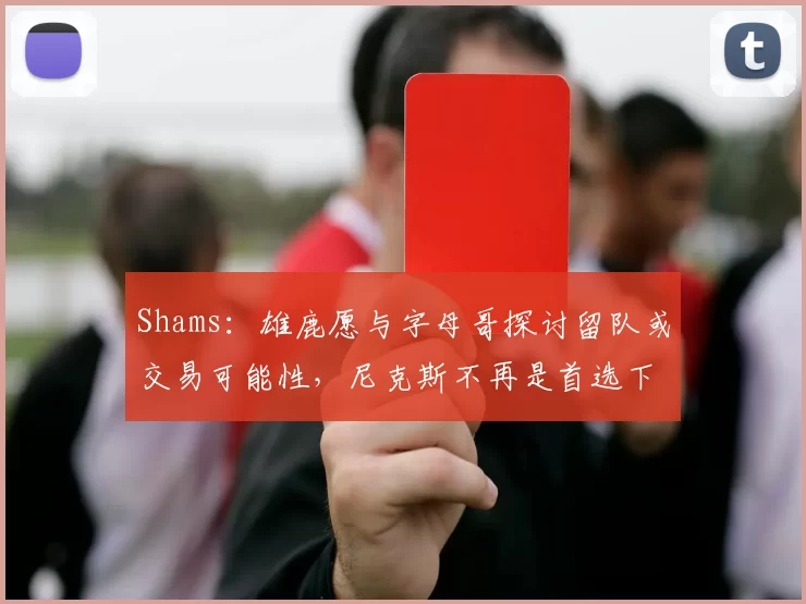 Shams：雄鹿愿与字母哥探讨留队或交易可能性，尼克斯不再是首选下家