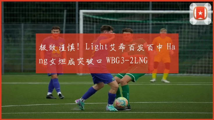 极致谨慎！Light艾希百发百中 Hang女坦成突破口 WBG3-2LNG