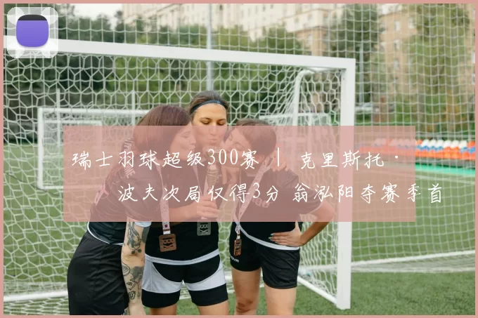 瑞士羽球超级300赛 ｜ 克里斯托·波波夫次局仅得3分 翁泓阳夺赛季首冠