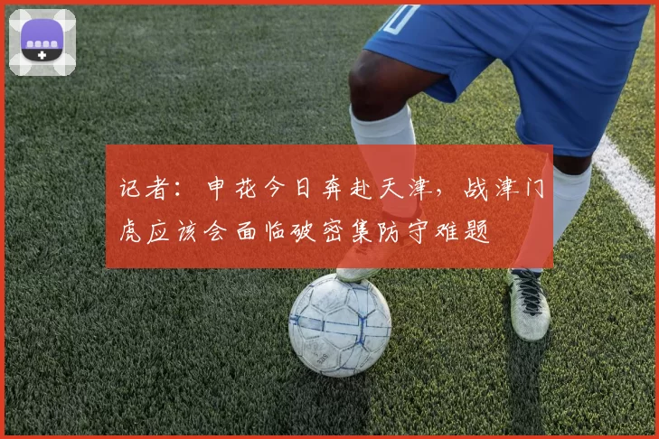 记者：申花今日奔赴天津，战津门虎应该会面临破密集防守难题