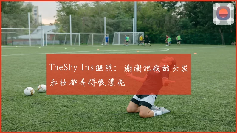 TheShy Ins晒照：谢谢把我的头发和妆都弄得很漂亮